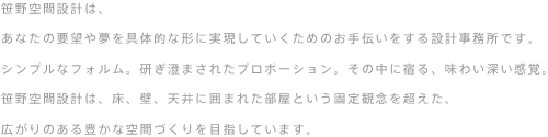 笹野空間設計は、
あなたの要望や夢を具体的な形に実現していくためのお手伝いをする設計事務所です。シンプルなフォルム。
研ぎ澄まされたプロポーション。その中に宿る、味わい深い感覚。笹野空間設計は、床、壁、天井に囲まれた部屋
という固定観念を超えた、広がりのある豊かな空間づくりを目指しています。
